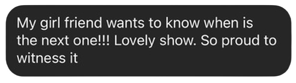 Text message: My girlfriend wants to know when is the next one!!! Lovely show. So proud to witness it